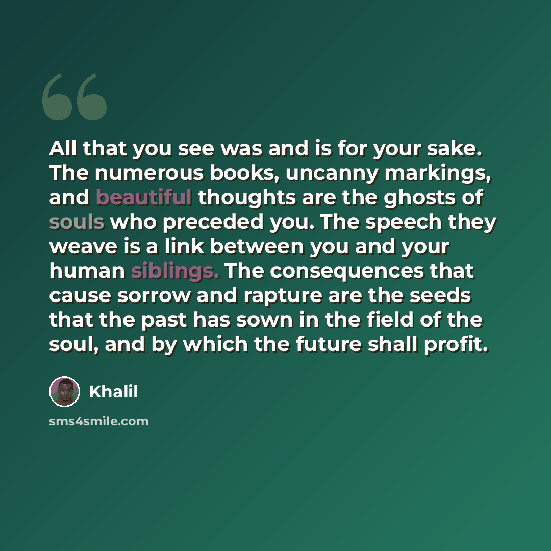 “All that you see was and is for your sake. The numerous books, uncanny markings, and beautiful thoughts are the ghosts of souls who preceded you. The speech they weave is a link between you and your human siblings. The consequences that cause sorrow and rapture are the seeds that the past has sown…” quote by Khalil