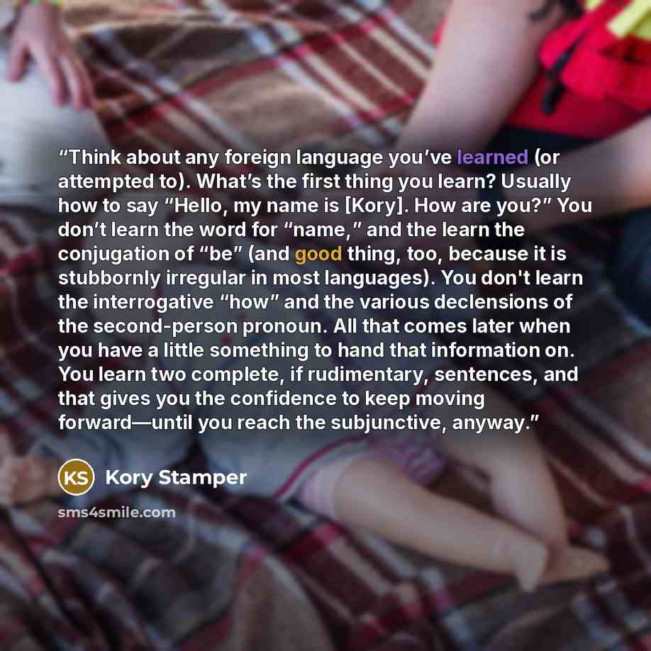 “Think about any foreign language you’ve learned (or attempted to). What’s the first thing you learn? Usually how to say “Hello, my name is [Kory]. How are you?” You don’t learn the word for “name,” and the learn the conjugation of “be” (and good thing, too, because it is stubbornly irregular in…” quote by Kory Stamper