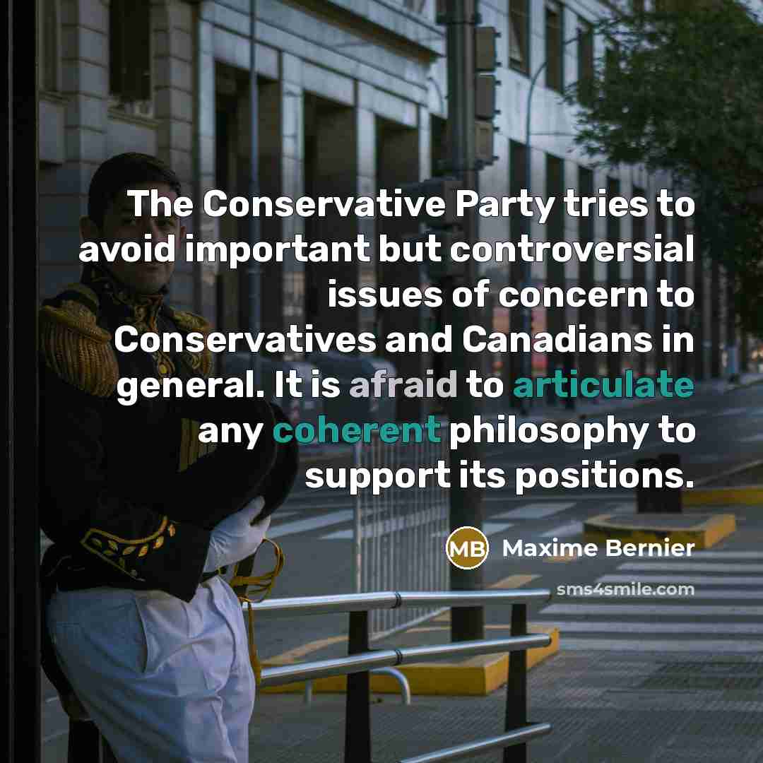 “The Conservative Party tries to avoid important but controversial issues of concern to Conservatives and Canadians in general. It is afraid to articulate any coherent philosophy to support its positions.” quote by Maxime Bernier