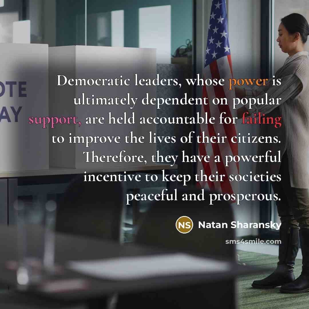 “Democratic leaders, whose power is ultimately dependent on popular support, are held accountable for failing to improve the lives of their citizens. Therefore, they have a powerful incentive to keep their societies peaceful and prosperous.” quote by Natan Sharansky