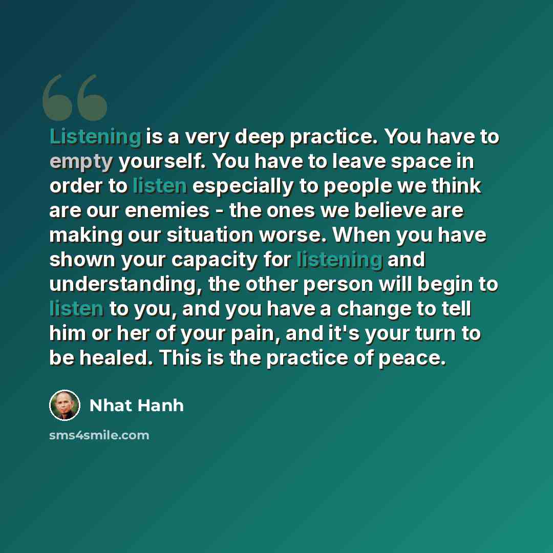 “Listening is a very deep practice. You have to empty yourself. You have to leave space in order to listen especially to people we think are our enemies - the ones we believe are making our situation worse. When you have shown your capacity for listening and understanding, the other person will…” quote by Nhat Hanh