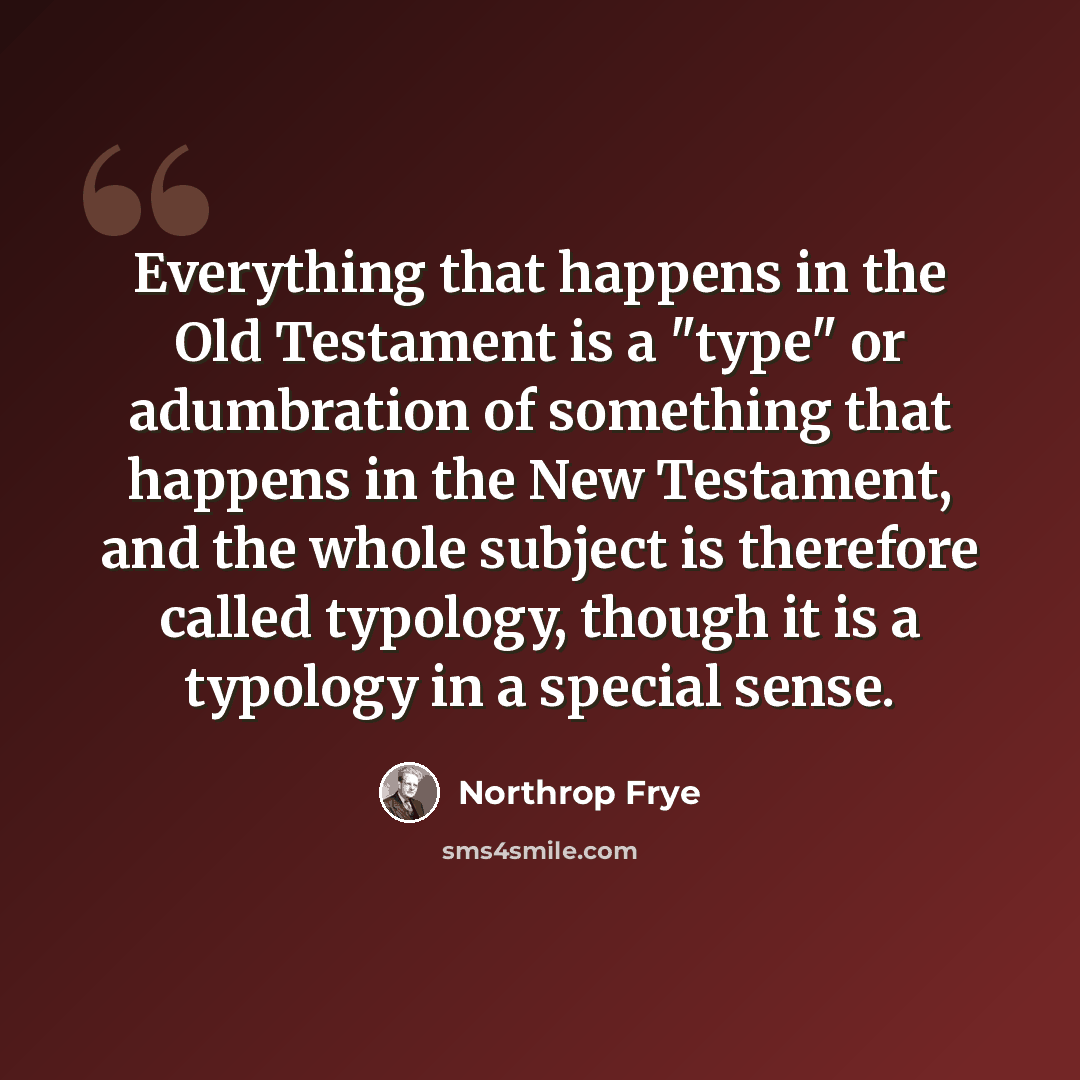 “Everything that happens in the Old Testament is a "type" or adumbration of something that happens in the New Testament, and the whole subject is therefore called typology, though it is a typology in a special sense.” quote by Northrop Frye
