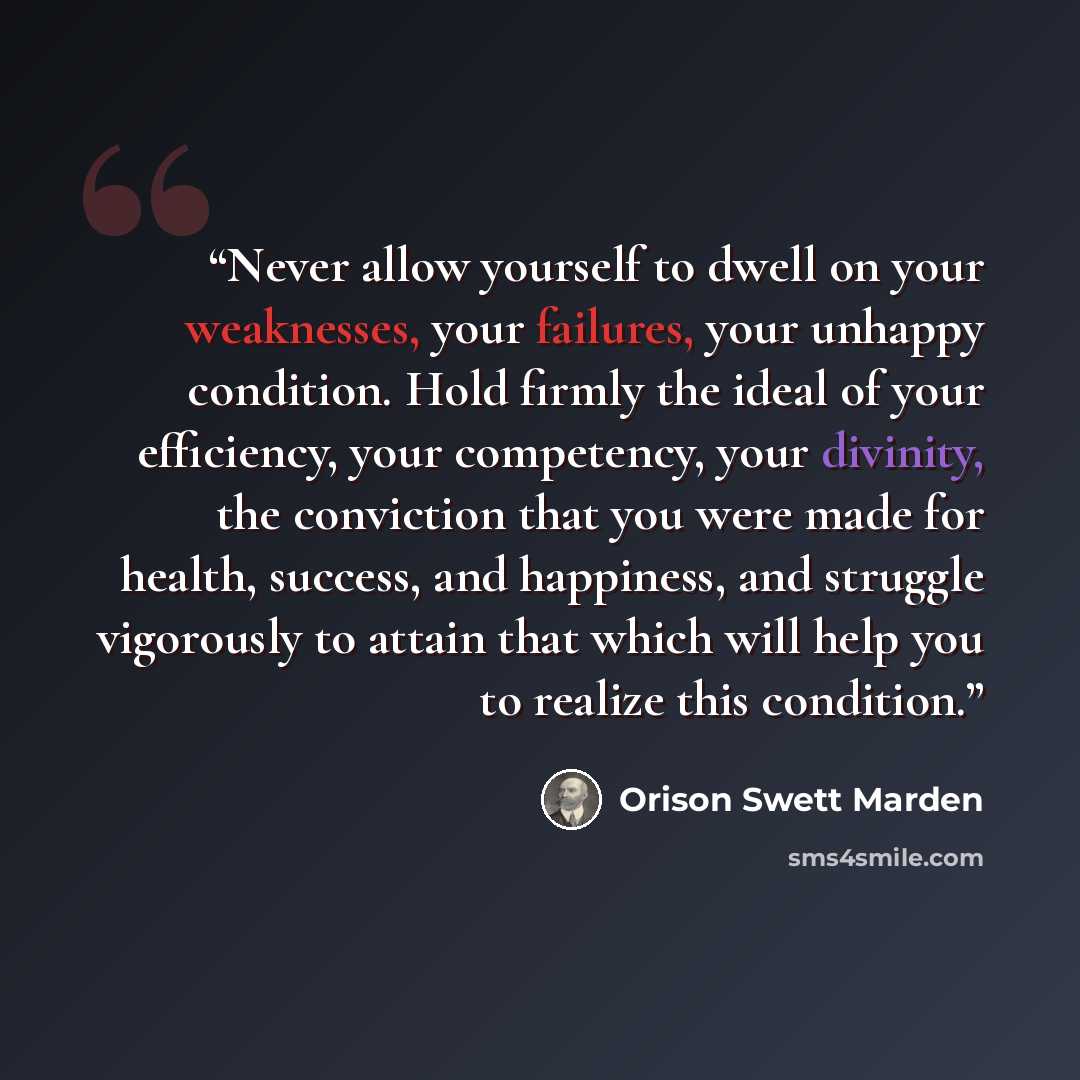 “Never allow yourself to dwell on your weaknesses, your failures, your unhappy condition. Hold firmly the ideal of your efficiency, your competency, your divinity, the conviction that you were made for health, success, and happiness, and struggle vigorously to attain that which will help you to…” quote by Orison Swett Marden