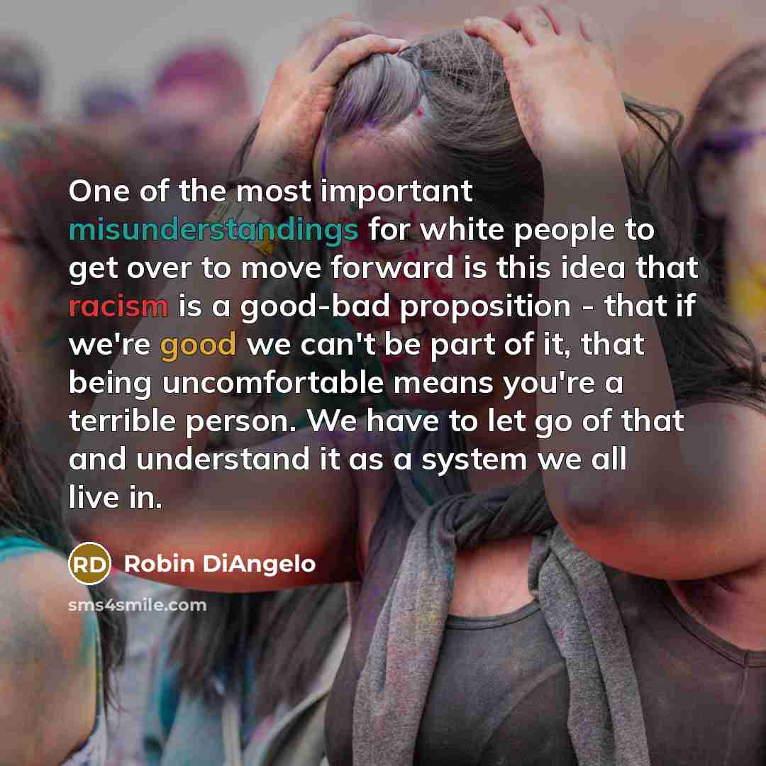 “One of the most important misunderstandings for white people to get over to move forward is this idea that racism is a good-bad proposition - that if we're good we can't be part of it, that being uncomfortable means you're a terrible person. We have to let go of that and understand it as a system…” quote by Robin DiAngelo