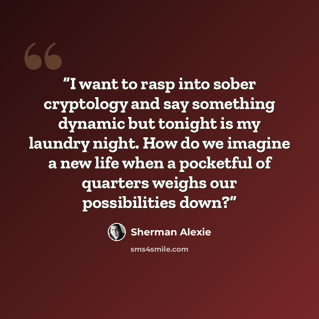 “I want to rasp into sober cryptology and say something dynamic but tonight is my laundry night. How do we imagine a new life when a pocketful of quarters weighs our possibilities down?” quote by Sherman Alexie
