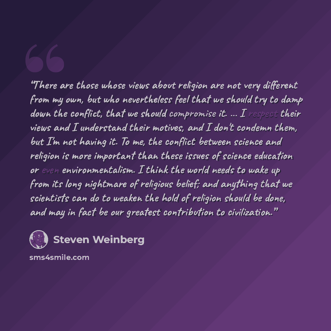 “There are those whose views about religion are not very different from my own, but who nevertheless feel that we should try to damp down the conflict, that we should compromise it. … I respect their views and I understand their motives, and I don't condemn them, but I'm not having it. To me, the…” quote by Steven Weinberg