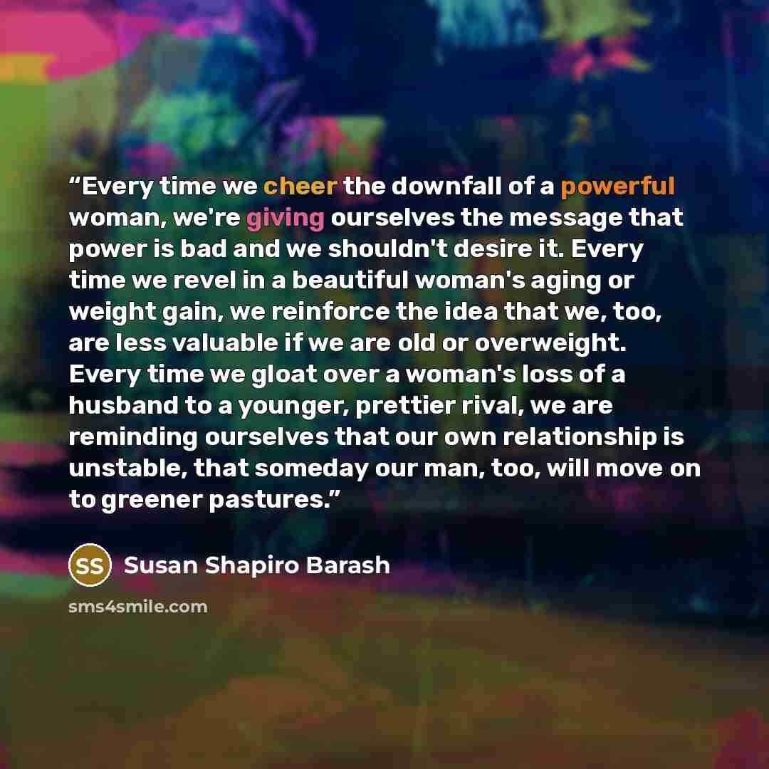 “Every time we cheer the downfall of a powerful woman, we're giving ourselves the message that power is bad and we shouldn't desire it. Every time we revel in a beautiful woman's aging or weight gain, we reinforce the idea that we, too, are less valuable if we are old or overweight. Every time we…” quote by Susan Shapiro Barash