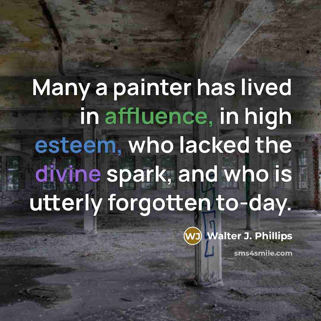 “Many a painter has lived in affluence, in high esteem, who lacked the divine spark, and who is utterly forgotten to-day.” quote by Walter J. Phillips