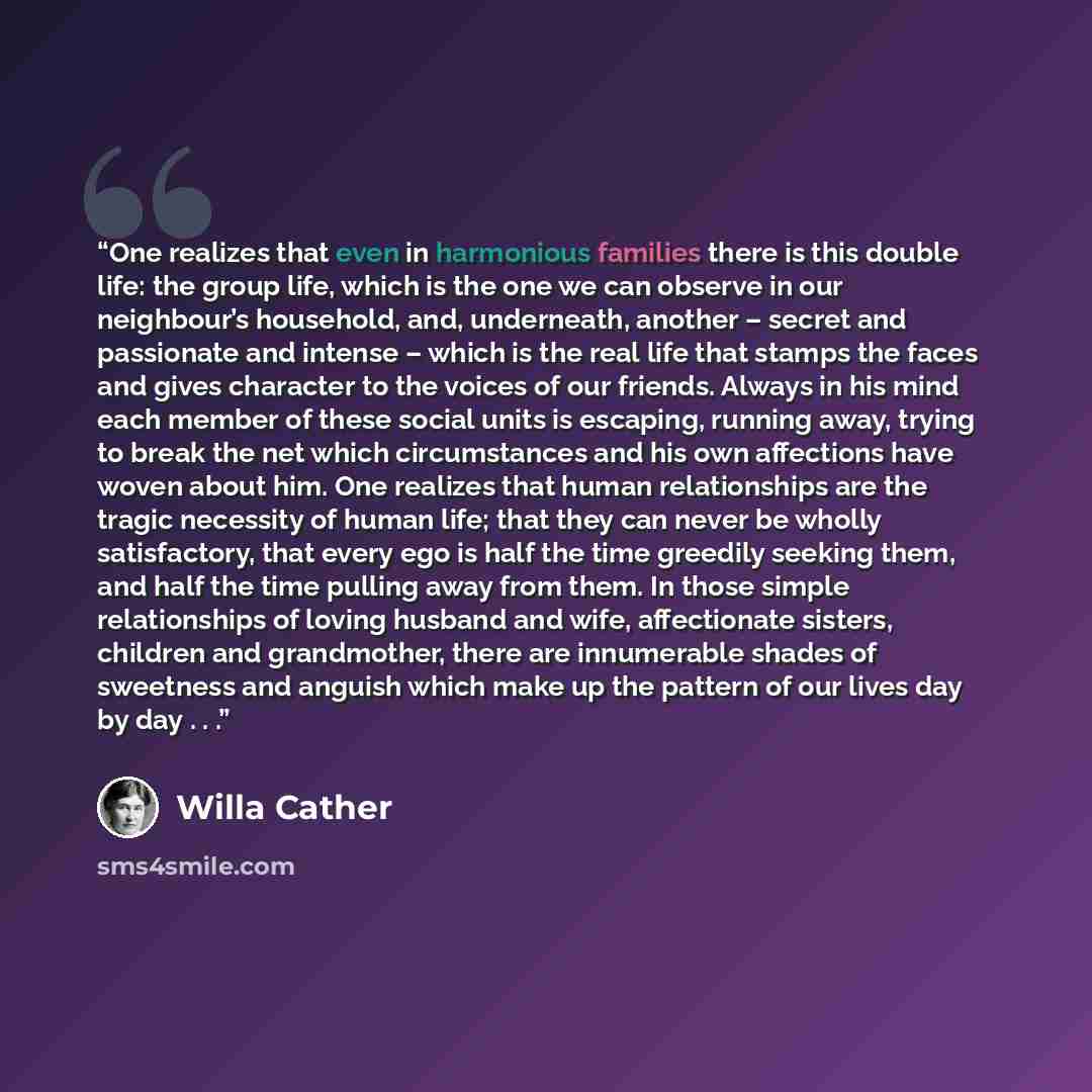 “One realizes that even in harmonious families there is this double life: the group life, which is the one we can observe in our neighbour’s household, and, underneath, another – secret and passionate and intense – which is the real life that stamps the faces and gives character to the voices of…” quote by Willa Cather