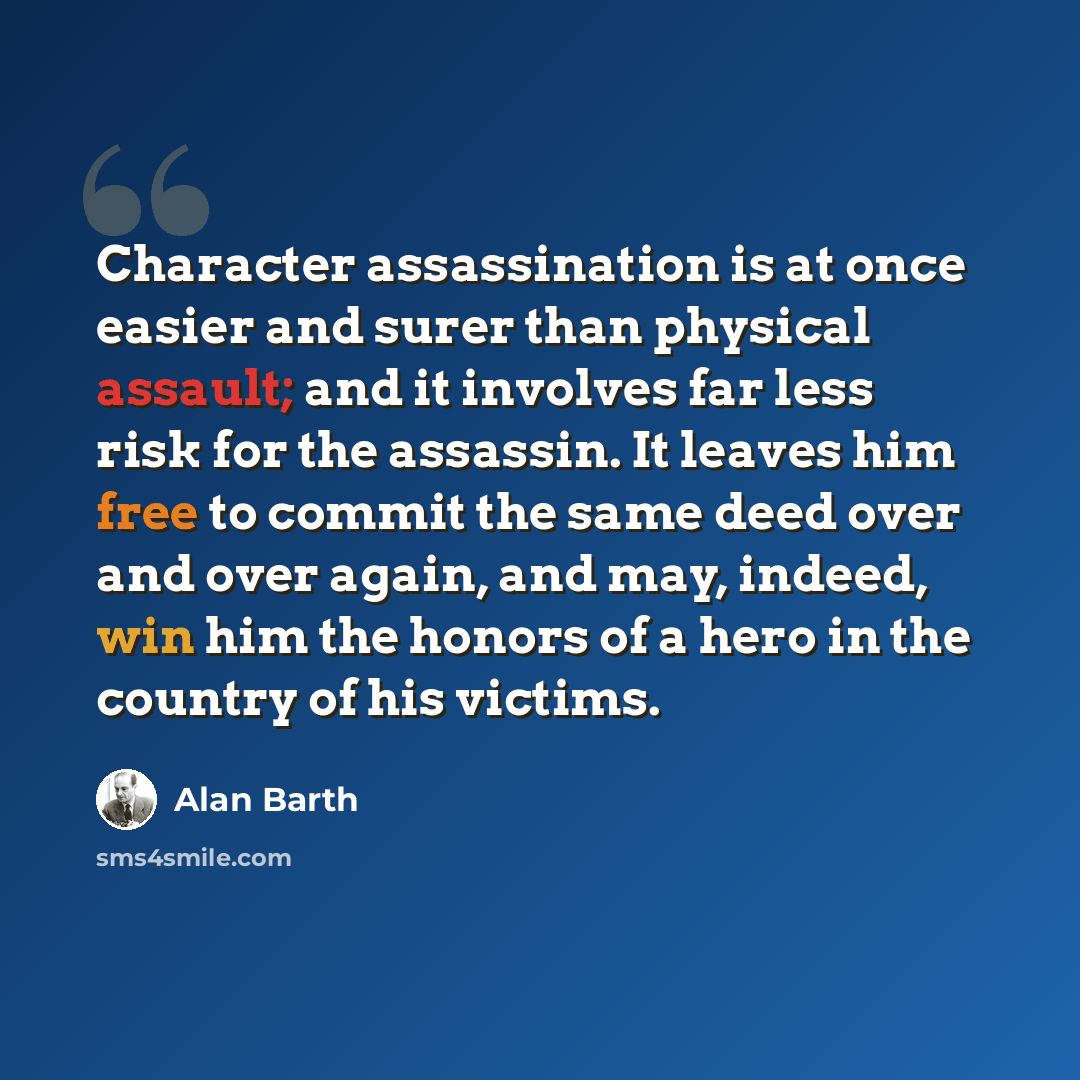 “Character assassination is at once easier and surer than physical assault; and it involves far less risk for the assassin. It leaves him free to commit the same deed over and over again, and may, indeed, win him the honors of a hero in the country of his victims.” quote by Alan Barth