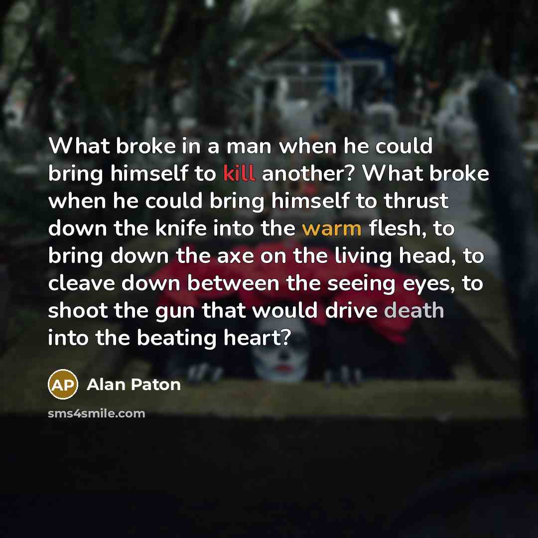 “What broke in a man when he could bring himself to kill another? What broke when he could bring himself to thrust down the knife into the warm flesh, to bring down the axe on the living head, to cleave down between the seeing eyes, to shoot the gun that would drive death into the beating heart?” quote by Alan Paton