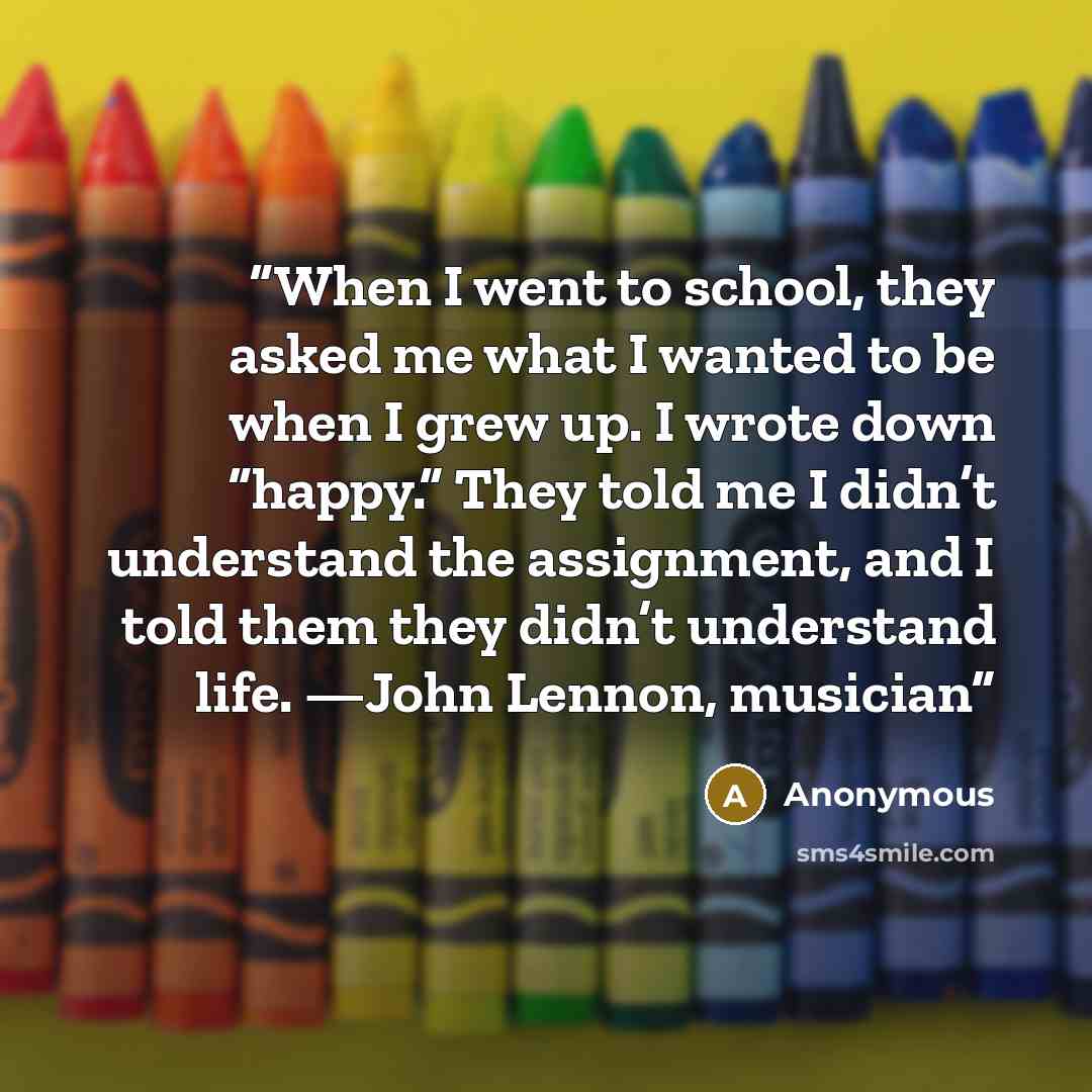 “When I went to school, they asked me what I wanted to be when I grew up. I wrote down “happy.” They told me I didn’t understand the assignment, and I told them they didn’t understand life. —John Lennon, musician” quote by Anonymous