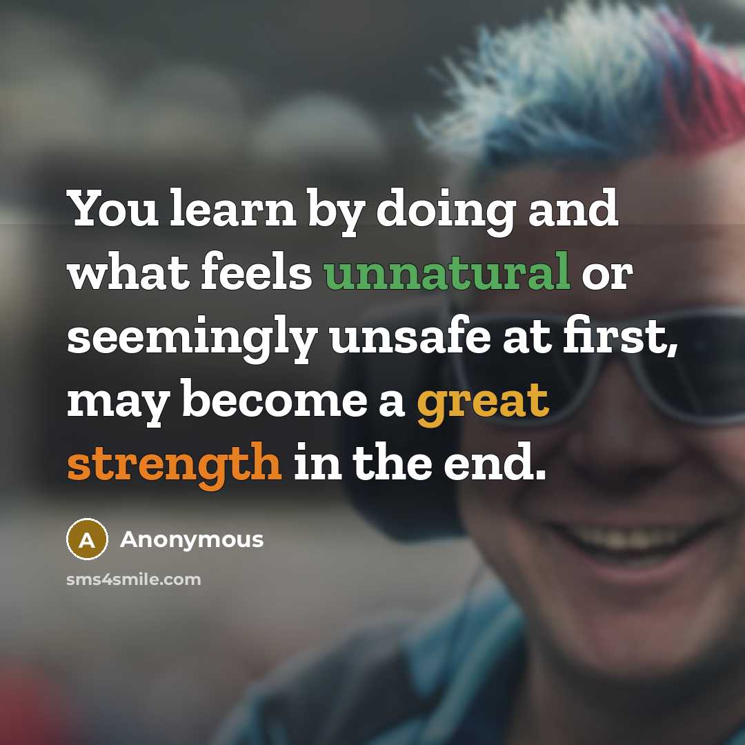 “You learn by doing and what feels unnatural or seemingly unsafe at first, may become a great strength in the end.” quote by Anonymous