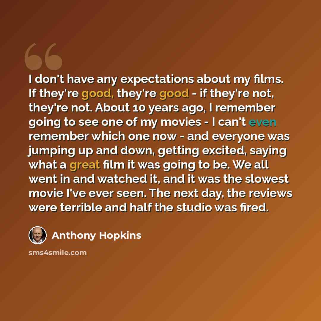 “I don't have any expectations about my films. If they're good, they're good - if they're not, they're not. About 10 years ago, I remember going to see one of my movies - I can't even remember which one now - and everyone was jumping up and down, getting excited, saying what a great film it was…” quote by Anthony Hopkins