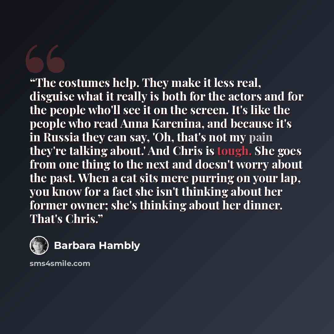 “The costumes help. They make it less real, disguise what it really is both for the actors and for the people who'll see it on the screen. It's like the people who read Anna Karenina, and because it's in Russia they can say, 'Oh, that's not my pain they're talking about.' And Chris is tough. She…” quote by Barbara Hambly