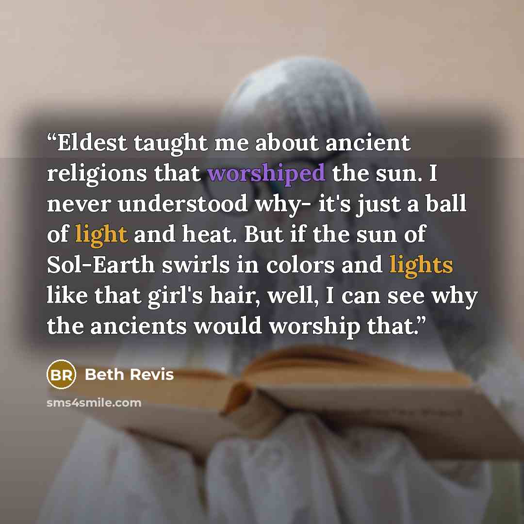 “Eldest taught me about ancient religions that worshiped the sun. I never understood why- it's just a ball of light and heat. But if the sun of Sol-Earth swirls in colors and lights like that girl's hair, well, I can see why the ancients would worship that.” quote by Beth Revis