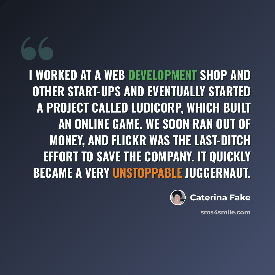 “I worked at a Web development shop and other start-ups and eventually started a project called Ludicorp, which built an online game. We soon ran out of money, and Flickr was the last-ditch effort to save the company. It quickly became a very unstoppable juggernaut.” quote by Caterina Fake