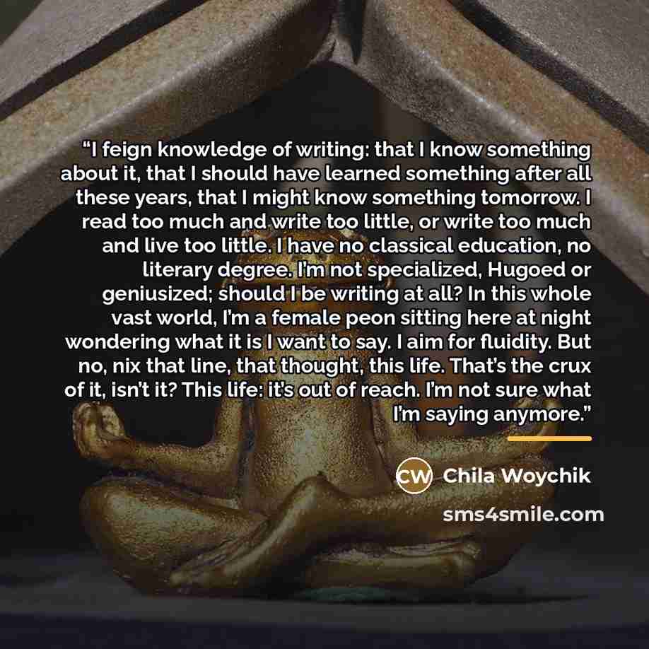 “I feign knowledge of writing: that I know something about it, that I should have learned something after all these years, that I might know something tomorrow. I read too much and write too little, or write too much and live too little. I have no classical education, no literary degree. I’m not…” quote by Chila Woychik