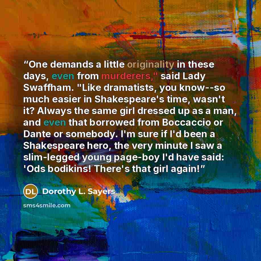 “One demands a little originality in these days, even from murderers," said Lady Swaffham. "Like dramatists, you know--so much easier in Shakespeare's time, wasn't it? Always the same girl dressed up as a man, and even that borrowed from Boccaccio or Dante or somebody. I'm sure if I'd been a…” quote by Dorothy L. Sayers