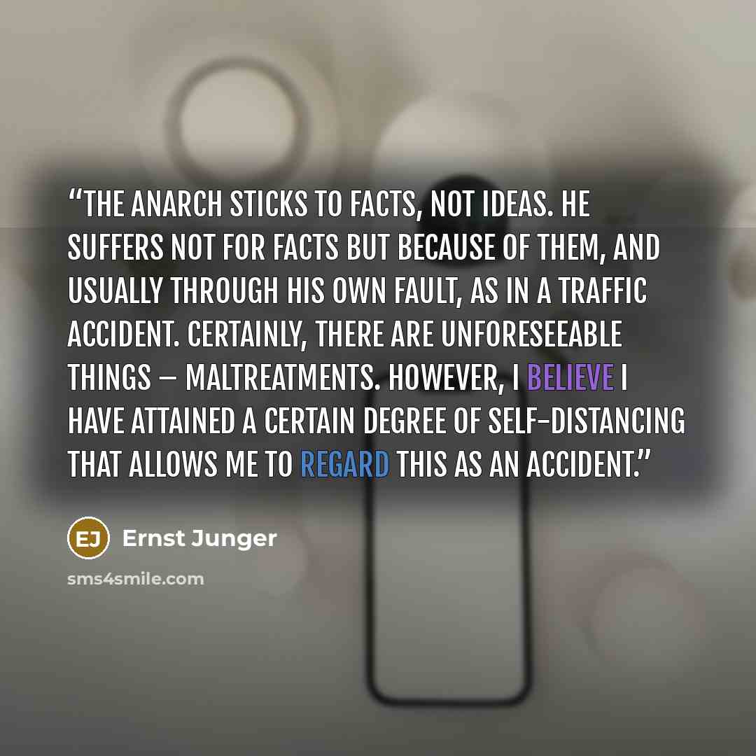 “The anarch sticks to facts, not ideas. He suffers not for facts but because of them, and usually through his own fault, as in a traffic accident. Certainly, there are unforeseeable things – maltreatments. However, I believe I have attained a certain degree of self-distancing that allows me to…” quote by Ernst Jünger