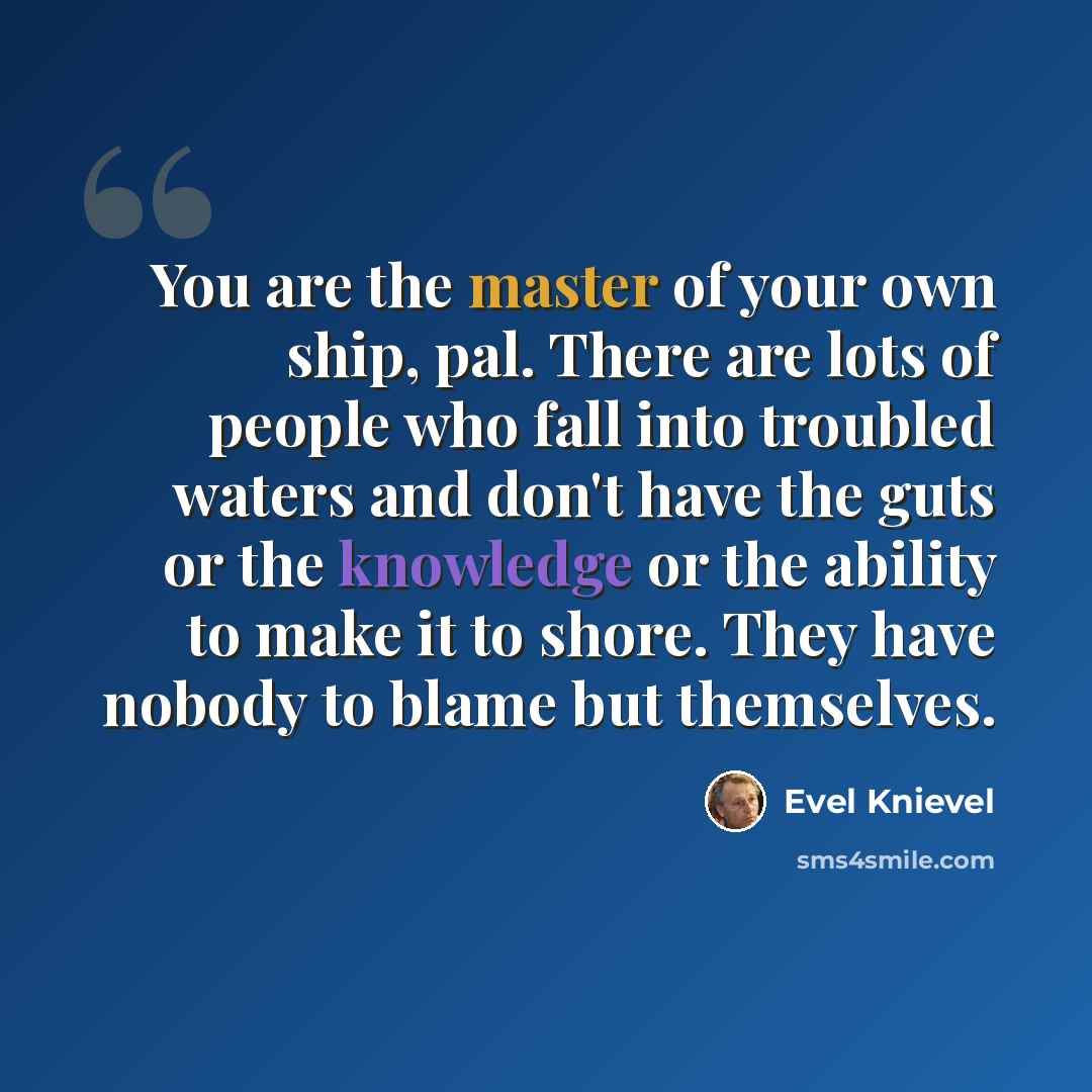 “You are the master of your own ship, pal. There are lots of people who fall into troubled waters and don't have the guts or the knowledge or the ability to make it to shore. They have nobody to blame but themselves.” quote by Evel Knievel
