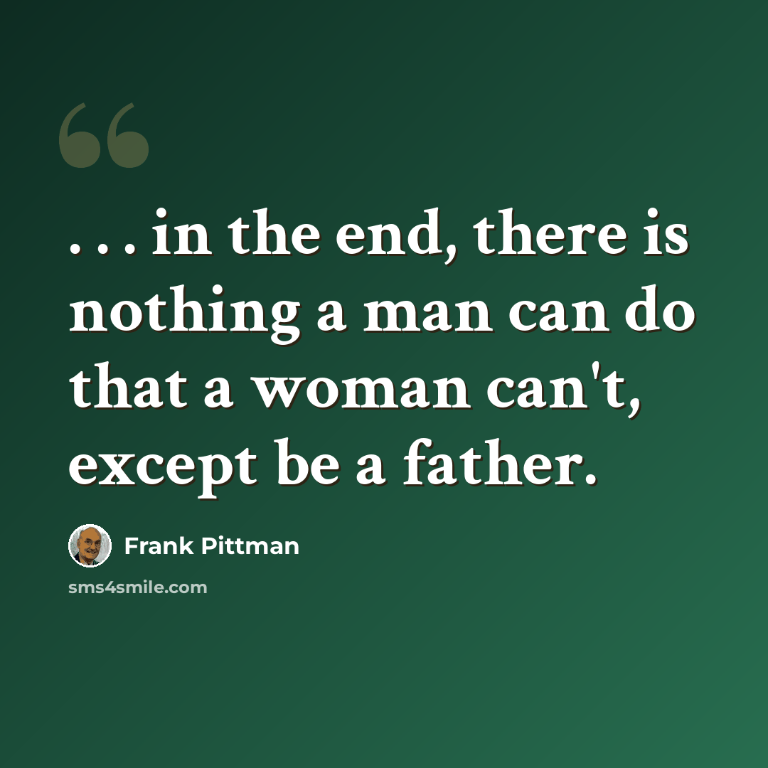 “. . . in the end, there is nothing a man can do that a woman can't, except be a father.” quote by Frank Pittman