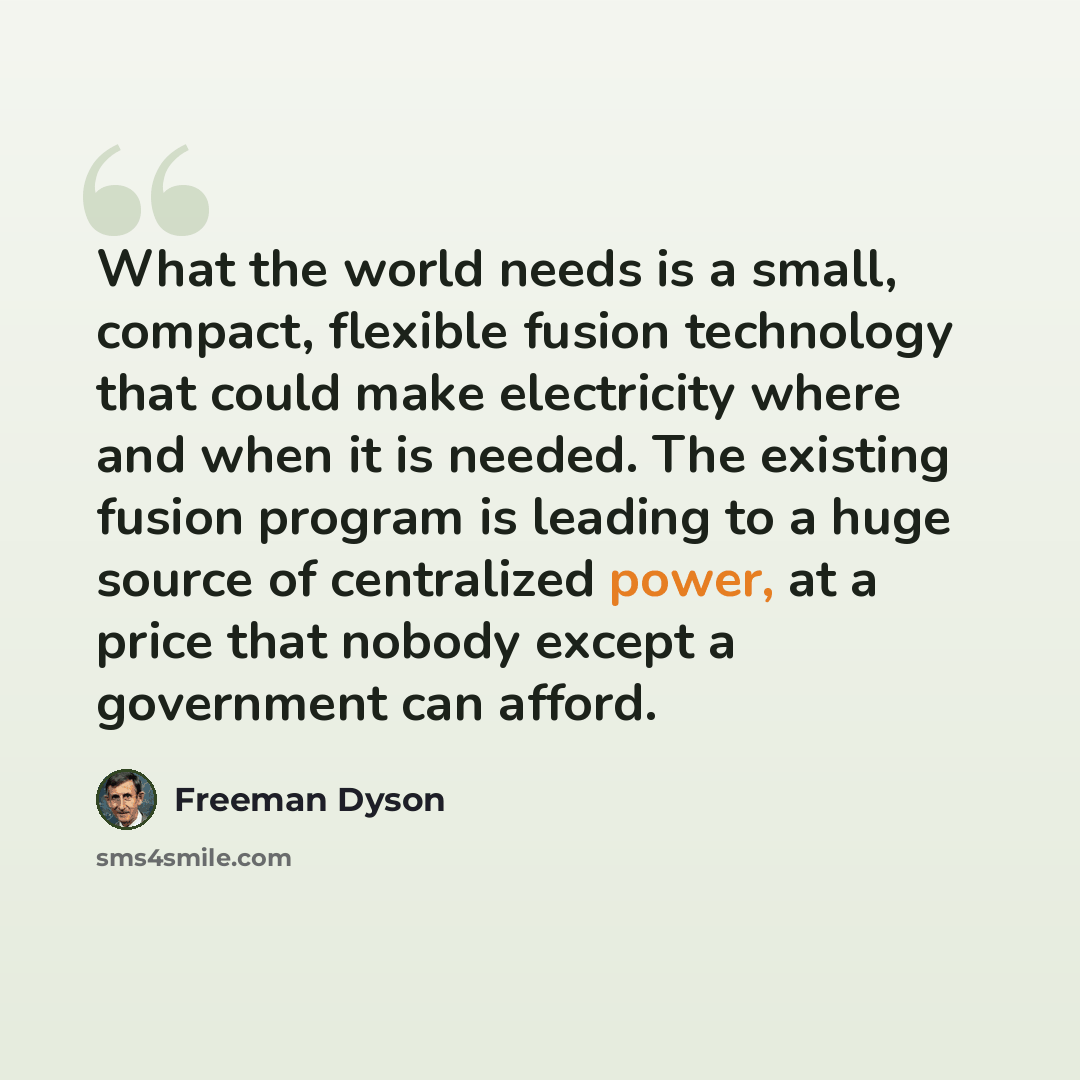 “What the world needs is a small, compact, flexible fusion technology that could make electricity where and when it is needed. The existing fusion program is leading to a huge source of centralized power, at a price that nobody except a government can afford.” quote by Freeman Dyson