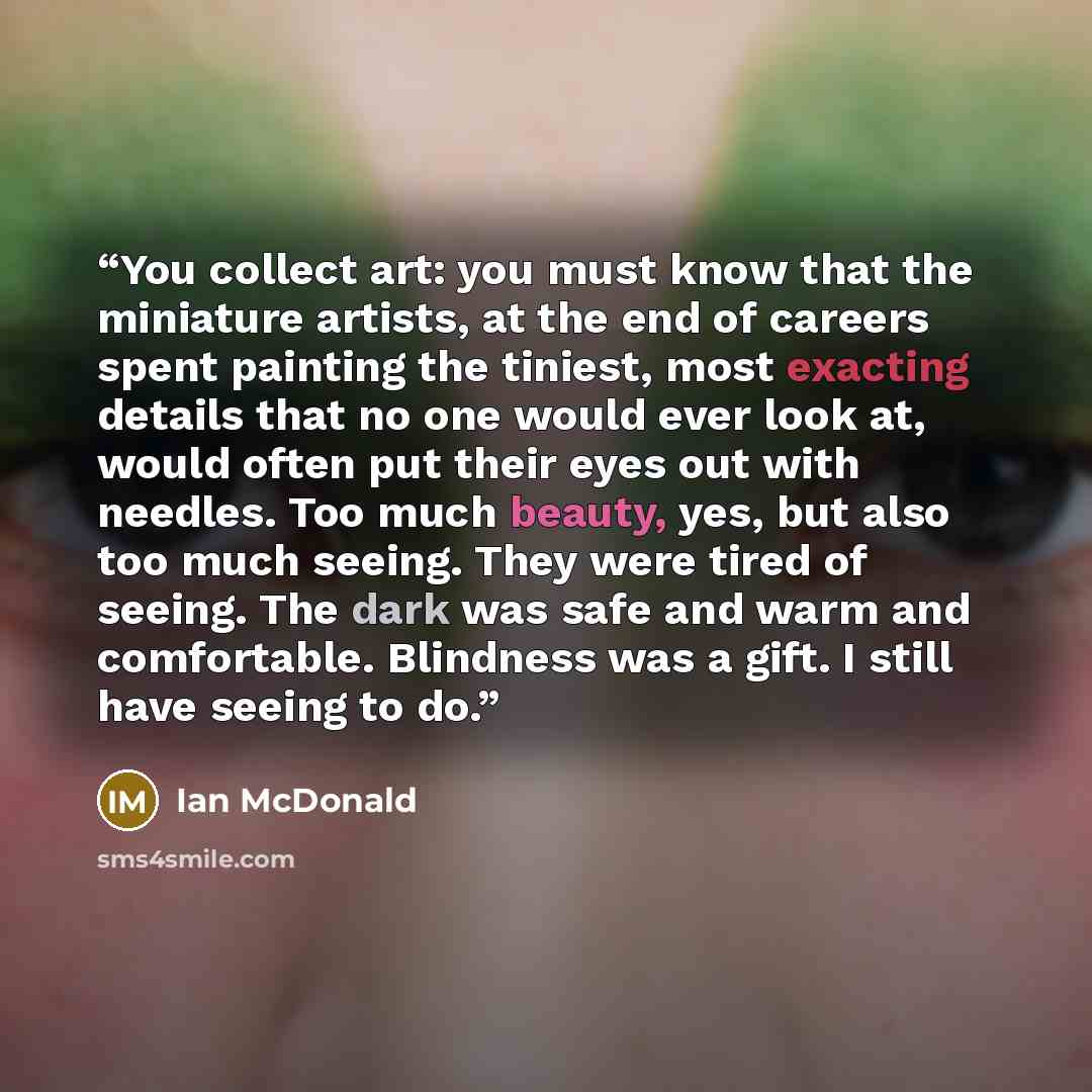 “You collect art: you must know that the miniature artists, at the end of careers spent painting the tiniest, most exacting details that no one would ever look at, would often put their eyes out with needles. Too much beauty, yes, but also too much seeing. They were tired of seeing. The dark was…” quote by Ian McDonald