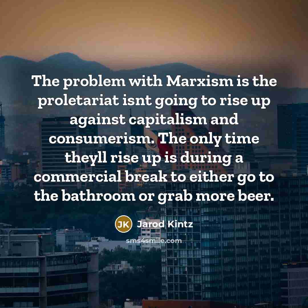 “The problem with Marxism is the proletariat isnt going to rise up against capitalism and consumerism. The only time theyll rise up is during a commercial break to either go to the bathroom or grab more beer.” quote by Jarod Kintz
