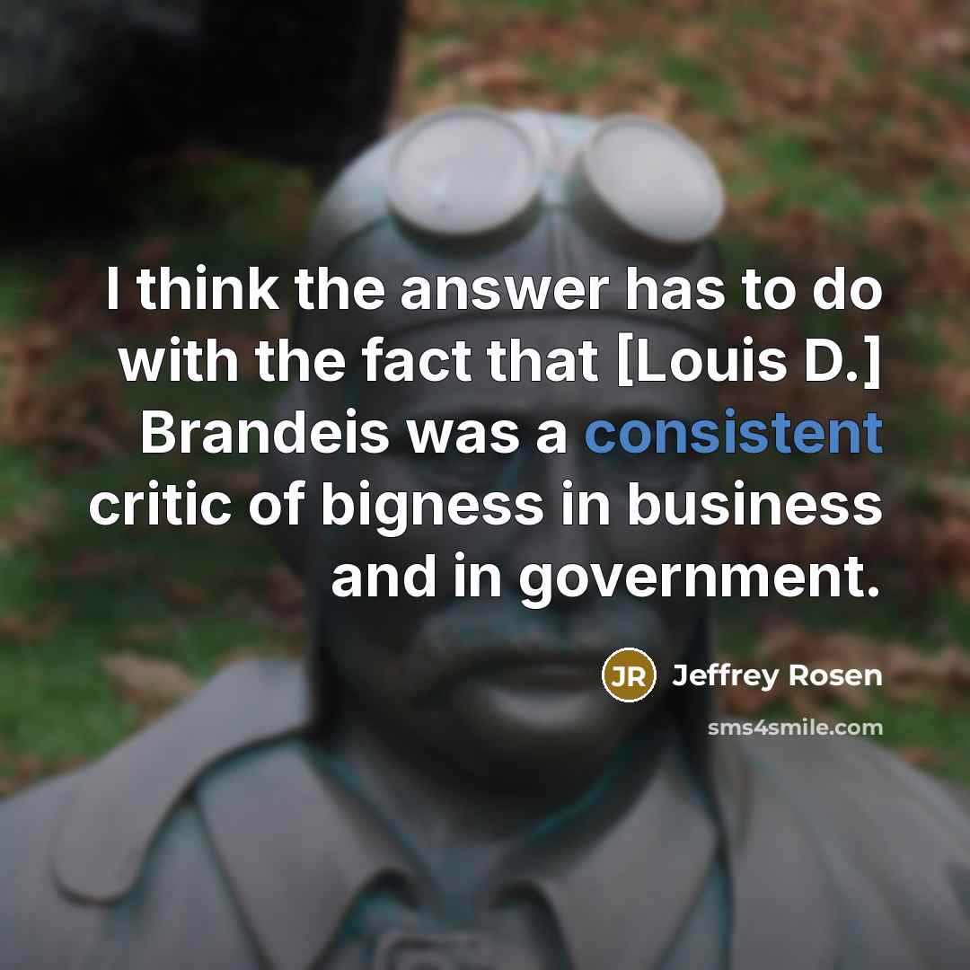 “I think the answer has to do with the fact that [Louis D.] Brandeis was a consistent critic of bigness in business and in government.” quote by Jeffrey Rosen