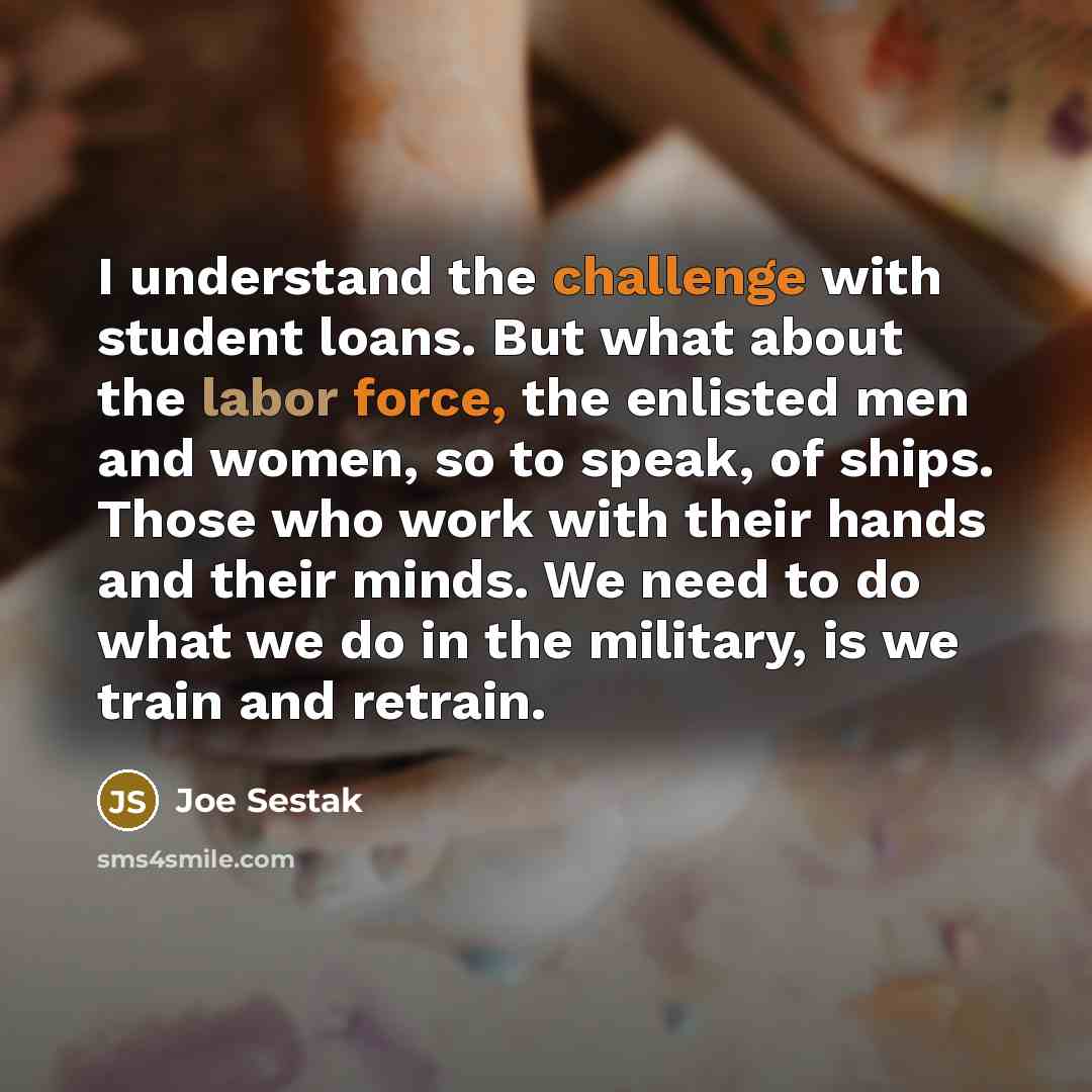 “I understand the challenge with student loans. But what about the labor force, the enlisted men and women, so to speak, of ships. Those who work with their hands and their minds. We need to do what we do in the military, is we train and retrain.” quote by Joe Sestak