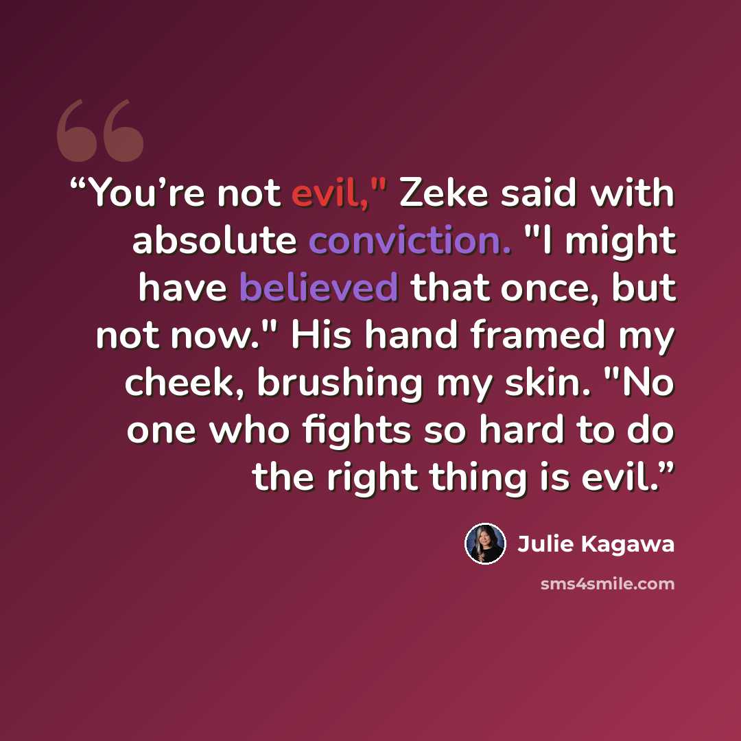 “You’re not evil," Zeke said with absolute conviction. "I might have believed that once, but not now." His hand framed my cheek, brushing my skin. "No one who fights so hard to do the right thing is evil.” quote by Julie Kagawa