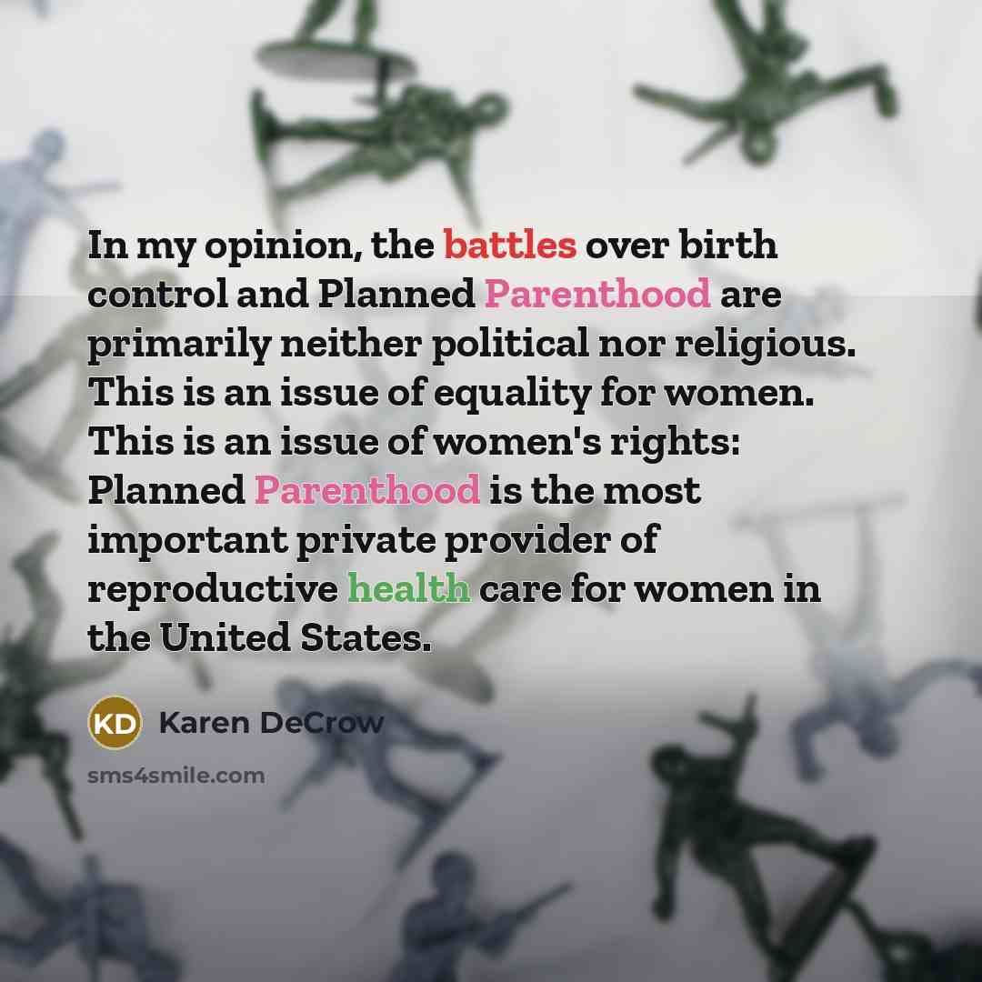 “In my opinion, the battles over birth control and Planned Parenthood are primarily neither political nor religious. This is an issue of equality for women. This is an issue of women's rights: Planned Parenthood is the most important private provider of reproductive health care for women in the…” quote by Karen DeCrow