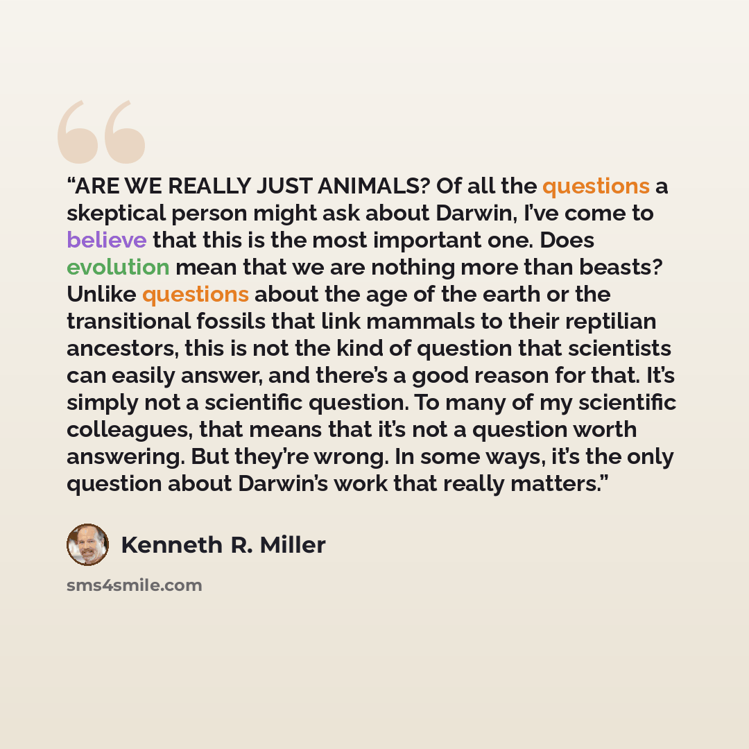 “ARE WE REALLY JUST ANIMALS? Of all the questions a skeptical person might ask about Darwin, I’ve come to believe that this is the most important one. Does evolution mean that we are nothing more than beasts? Unlike questions about the age of the earth or the transitional fossils that link mammals…” quote by Kenneth R. Miller