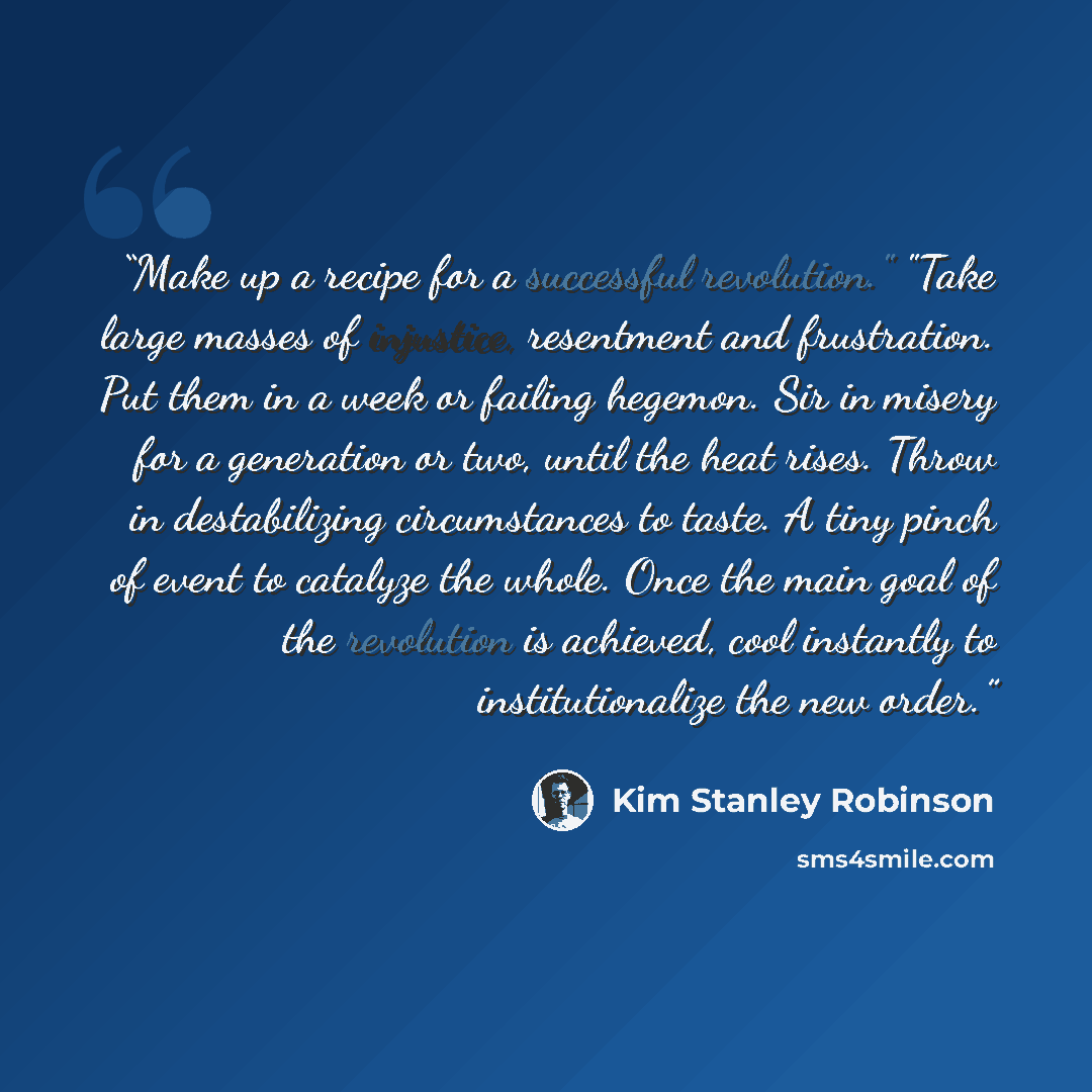 “Make up a recipe for a successful revolution." "Take large masses of injustice, resentment and frustration. Put them in a week or failing hegemon. Sir in misery for a generation or two, until the heat rises. Throw in destabilizing circumstances to taste. A tiny pinch of event to catalyze the…” quote by Kim Stanley Robinson