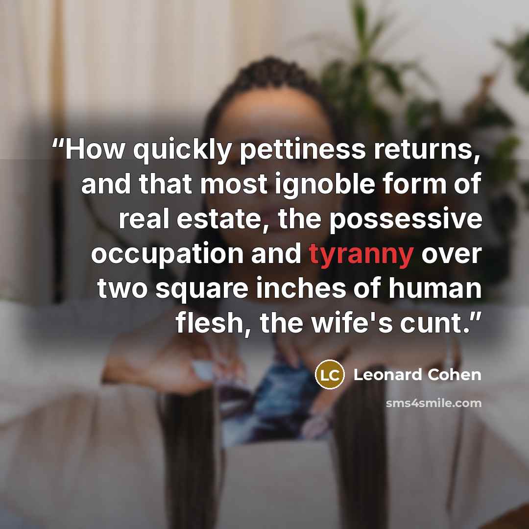 “How quickly pettiness returns, and that most ignoble form of real estate, the possessive occupation and tyranny over two square inches of human flesh, the wife's cunt.” quote by Leonard Cohen