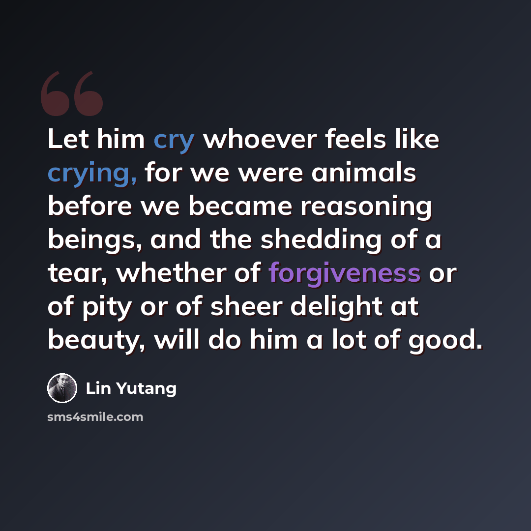 “Let him cry whoever feels like crying, for we were animals before we became reasoning beings, and the shedding of a tear, whether of forgiveness or of pity or of sheer delight at beauty, will do him a lot of good.” quote by Lin Yutang