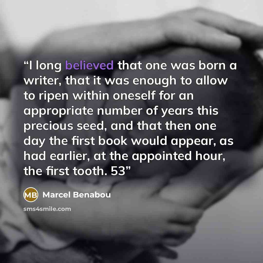 “I long believed that one was born a writer, that it was enough to allow to ripen within oneself for an appropriate number of years this precious seed, and that then one day the first book would appear, as had earlier, at the appointed hour, the first tooth. 53” quote by Marcel Benabou