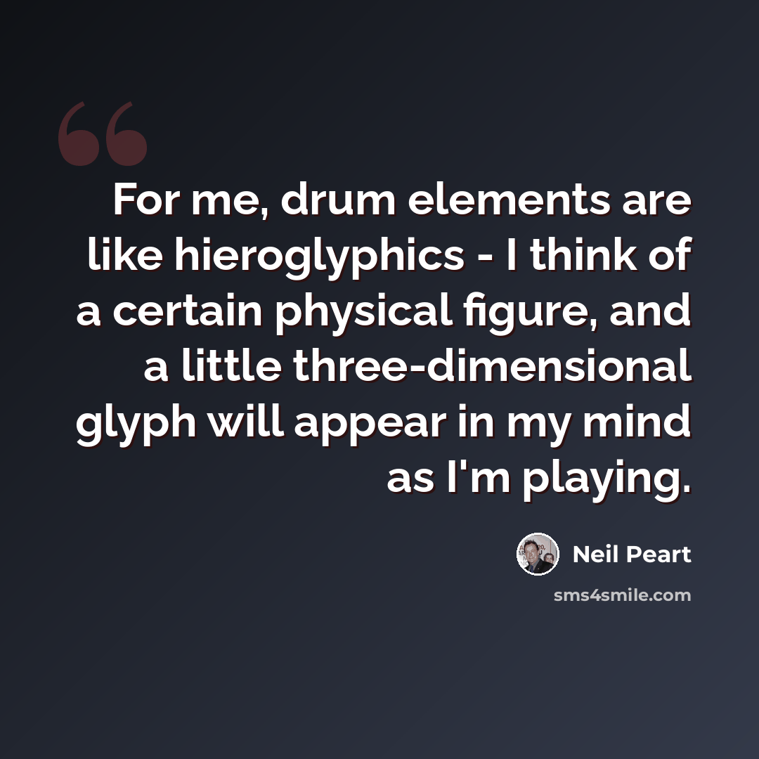 “For me, drum elements are like hieroglyphics - I think of a certain physical figure, and a little three-dimensional glyph will appear in my mind as I'm playing.” quote by Neil Peart
