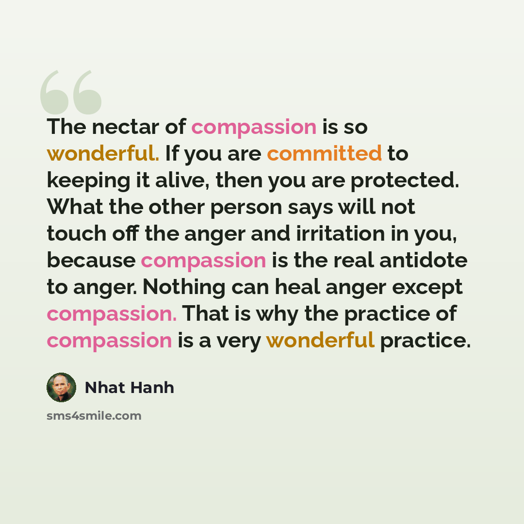 “The nectar of compassion is so wonderful. If you are committed to keeping it alive, then you are protected. What the other person says will not touch off the anger and irritation in you, because compassion is the real antidote to anger. Nothing can heal anger except compassion. That is why the…” quote by Nhat Hanh