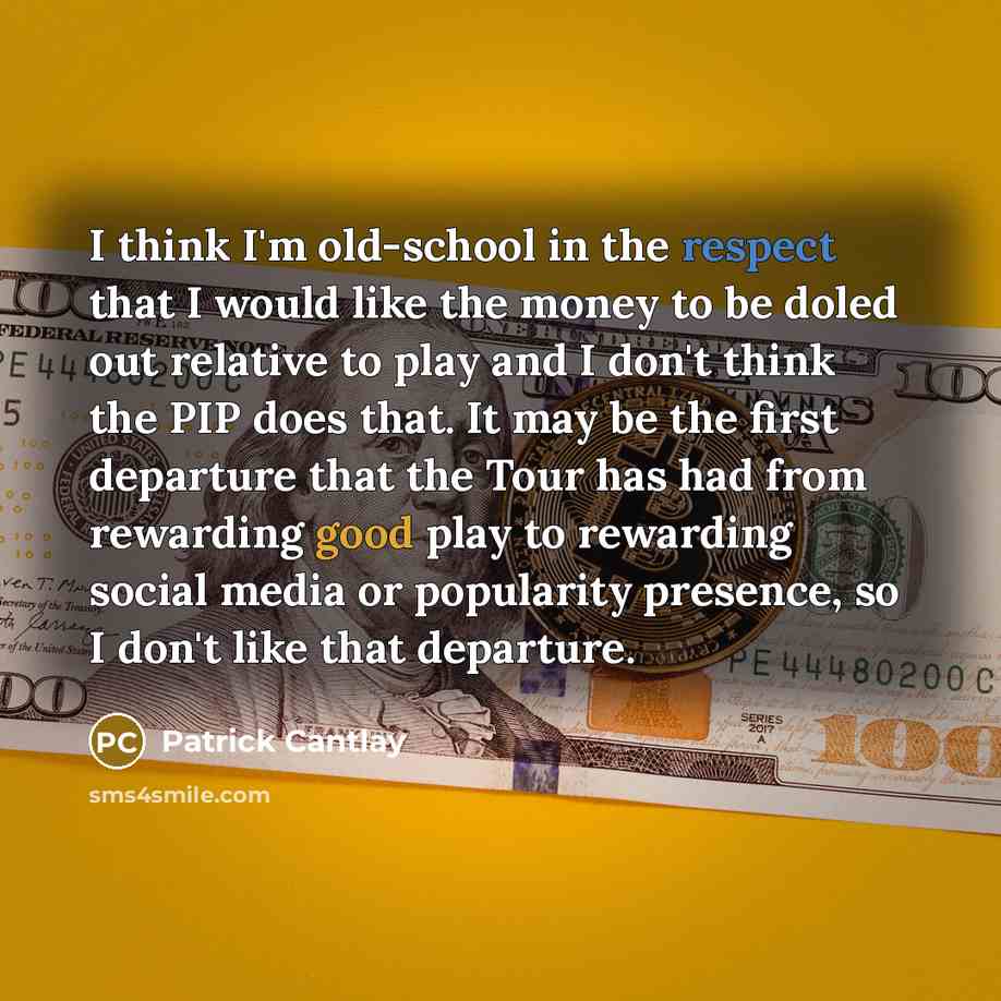 “I think I'm old-school in the respect that I would like the money to be doled out relative to play and I don't think the PIP does that. It may be the first departure that the Tour has had from rewarding good play to rewarding social media or popularity presence, so I don't like that departure.” quote by Patrick Cantlay