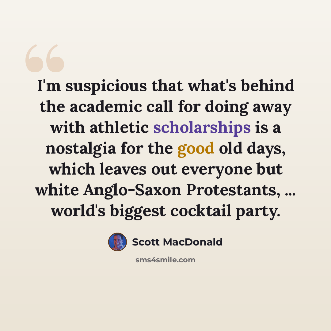 “I'm suspicious that what's behind the academic call for doing away with athletic scholarships is a nostalgia for the good old days, which leaves out everyone but white Anglo-Saxon Protestants, ... world's biggest cocktail party.” quote by Scott MacDonald