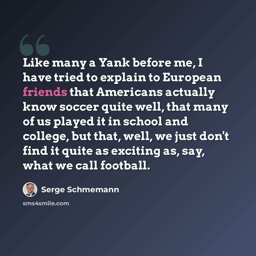 “Like many a Yank before me, I have tried to explain to European friends that Americans actually know soccer quite well, that many of us played it in school and college, but that, well, we just don't find it quite as exciting as, say, what we call football.” quote by Serge Schmemann