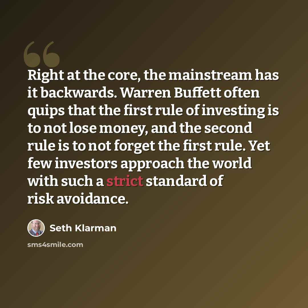 “Right at the core, the mainstream has it backwards. Warren Buffett often quips that the first rule of investing is to not lose money, and the second rule is to not forget the first rule. Yet few investors approach the world with such a strict standard of risk avoidance.” quote by Seth Klarman