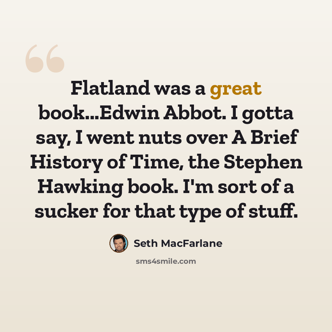 “Flatland was a great book...Edwin Abbot. I gotta say, I went nuts over A Brief History of Time, the Stephen Hawking book. I'm sort of a sucker for that type of stuff.” quote by Seth Macfarlane