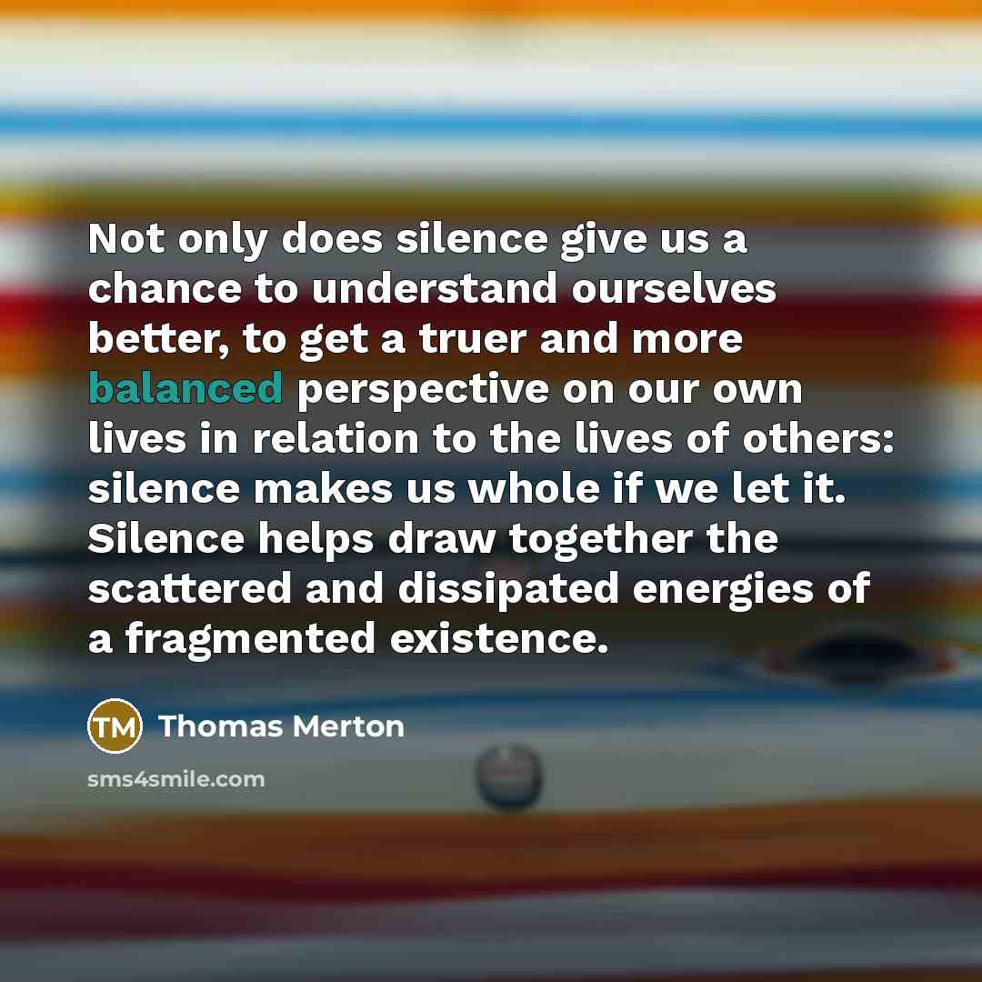“Not only does silence give us a chance to understand ourselves better, to get a truer and more balanced perspective on our own lives in relation to the lives of others: silence makes us whole if we let it. Silence helps draw together the scattered and dissipated energies of a fragmented existence.” quote by Thomas Merton