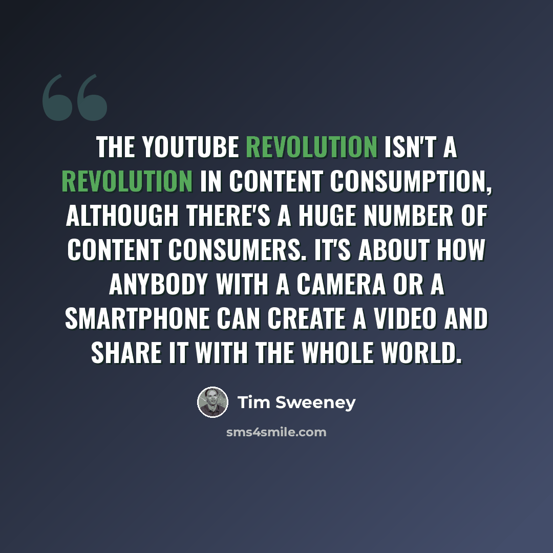 “The YouTube revolution isn't a revolution in content consumption, although there's a huge number of content consumers. It's about how anybody with a camera or a smartphone can create a video and share it with the whole world.” quote by Tim Sweeney