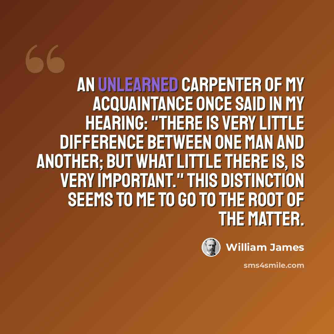 “An unlearned carpenter of my acquaintance once said in my hearing: "There is very little difference between one man and another; but what little there is, is very important." This distinction seems to me to go to the root of the matter.” quote by William James