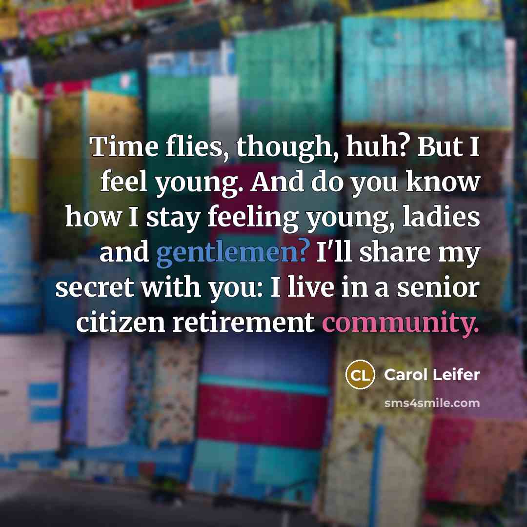 “Time flies, though, huh? But I feel young. And do you know how I stay feeling young, ladies and gentlemen? I'll share my secret with you: I live in a senior citizen retirement community.” quote by Carol Leifer