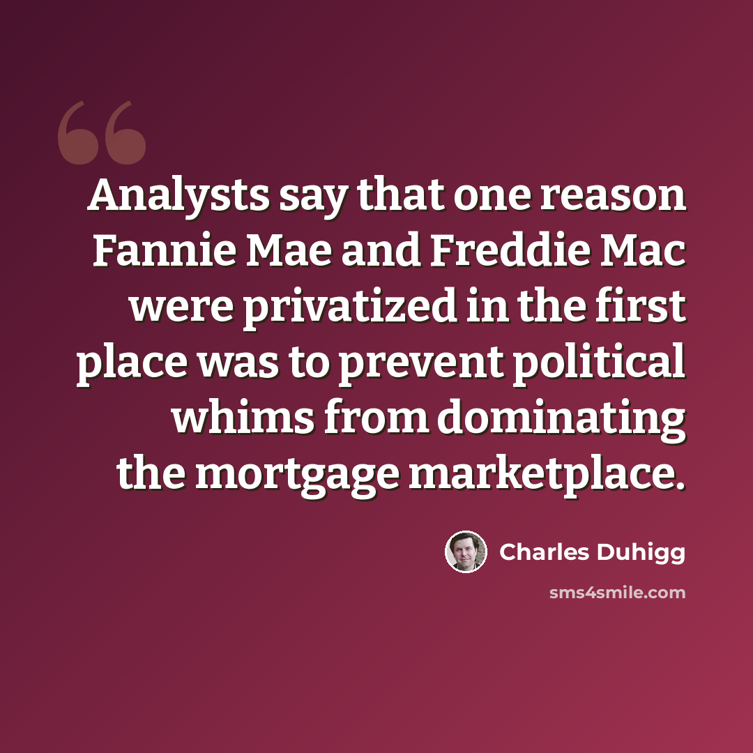 “Analysts say that one reason Fannie Mae and Freddie Mac were privatized in the first place was to prevent political whims from dominating the mortgage marketplace.” quote by Charles Duhigg